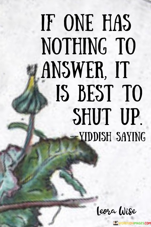 This quote advocates for thoughtful silence in communication. In the first paragraph, it suggests that when unsure how to respond, silence is wiser. This prevents hasty or ill-considered remarks that can lead to misunderstandings.

The second paragraph underscores the value of restraint. Choosing silence over ineffective or potentially harmful words maintains respect and prevents unnecessary conflicts.

In the third paragraph, the quote encourages humility and self-control. By remaining silent when answers are elusive, individuals prioritize respectful dialogue, fostering better communication and relationships. This quote promotes the idea of thoughtful silence over hasty responses to ensure respectful communication and meaningful interactions.