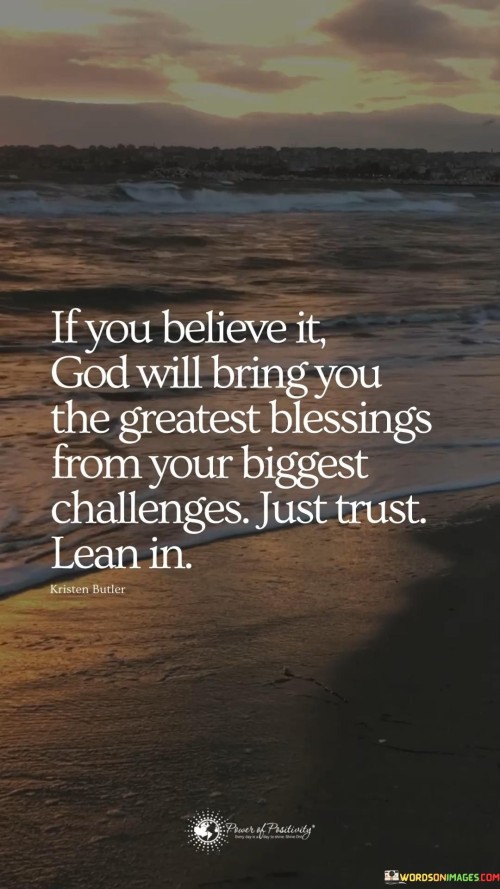 The quote "If you believe it, God will bring you the greatest blessings from your biggest challenges, just trust, lean in" conveys a message of faith, resilience, and trust in a higher power, often symbolized as God. It suggests that when faced with significant challenges or obstacles in life, believing in God's plan and trusting in His guidance can lead to transformative blessings and growth.

This quote encourages individuals to have faith that even in the midst of adversity, God can turn challenges into opportunities for profound blessings. It emphasizes the importance of leaning into one's faith and relying on God's wisdom and providence to navigate through difficult times.

In essence, this quote serves as a reminder that challenges and difficulties are not insurmountable but rather opportunities for spiritual and personal growth. It encourages individuals to trust in God's plan, believing that He can bring about the greatest blessings, even from the most significant challenges.