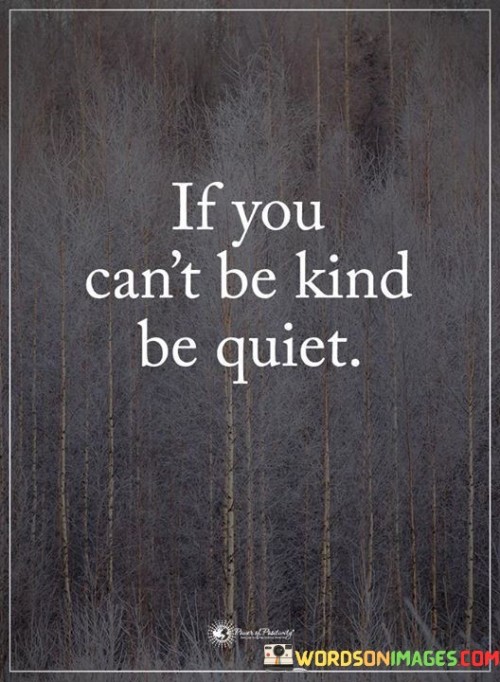 This quote promotes empathy and mindfulness in communication. In the first paragraph, it suggests that if one is unable to convey kindness, it's better to refrain from speaking. This highlights the importance of avoiding hurtful or negative interactions.

The second paragraph underscores the power of silence. Choosing not to contribute negativity can prevent conflicts and maintain harmony in relationships.

In the third paragraph, the quote encourages self-awareness. By exercising restraint when kindness isn't possible, individuals prioritize respect and emotional well-being, fostering better connections with others. This quote emphasizes the importance of choosing silence over unkind words, fostering better relationships and a more positive atmosphere.
The second paragraph underscores the impact of words and actions. Choosing silence over unkindness prevents causing harm and maintains harmony in interactions.

In the third paragraph, the quote encourages thoughtful communication. By prioritizing kindness and silence, individuals can foster positive relationships and cultivate empathy. It inspires us to choose our words wisely and create a more compassionate environment. This quote advocates for prioritizing kindness and thoughtful communication by suggesting that if being kind isn't possible, staying silent is a better option.