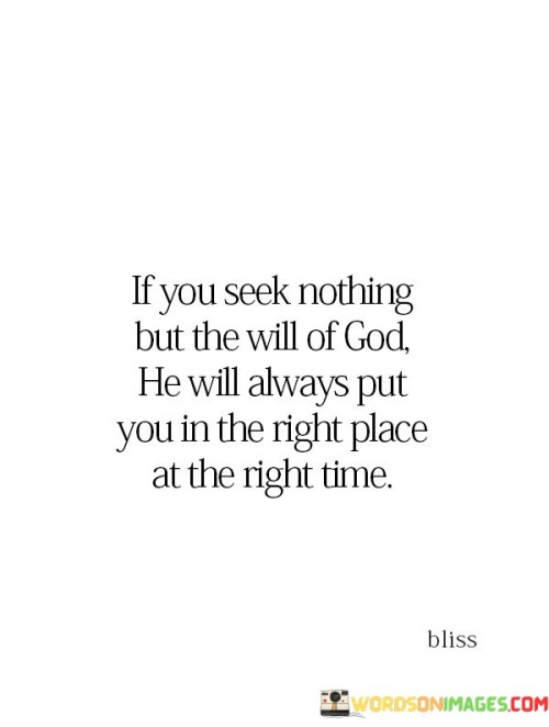 The quote "If you seek nothing but the will of God, He will always put you in the right place at the right time" conveys a message of divine guidance, trust, and alignment with God's plan. It suggests that when individuals prioritize seeking and following God's will, they can have confidence that they will be directed to the right circumstances and opportunities in their lives.

This quote encourages individuals to place their trust in God's wisdom and providence, believing that by seeking His will above all else, they will be led to the paths and moments that are in accordance with His divine plan.

In essence, this quote serves as a reminder that when we align our desires and actions with God's will, we can navigate through life with a sense of purpose and assurance. It emphasizes the importance of seeking spiritual guidance and trusting that God will guide us to the right place and time, ultimately leading to a life that is fulfilling and meaningful.