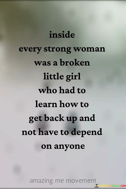 "Inside every strong woman was a broken little girl who had to learn how to get back up and not have to depend on anyone" encapsulates the journey of resilience and self-reliance that many strong women undergo.

"Inside every strong woman was a broken little girl" acknowledges the vulnerabilities and past struggles that shape a person's inner strength. It speaks to the experiences that contribute to one's growth and character.

"Who had to learn how to get back up" highlights the process of overcoming adversity. It signifies the effort and determination required to rise above challenges, demonstrating an individual's capacity to endure and thrive.