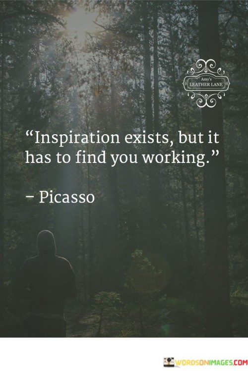 The quote "Inspiration exists, but it has to find you working" conveys that inspiration is more likely to strike when one is actively engaged in their work or creative pursuits.

The quote emphasizes the role of effort and dedication in fostering inspiration. It implies that the act of working primes the mind for creative insights and breakthroughs.

Ultimately, the quote champions the idea of proactive engagement. It encourages us to not wait passively for inspiration to strike but to immerse ourselves in our tasks and passions. By consistently working and honing our skills, we create an environment conducive to sparking innovative ideas and finding inspiration in the process.