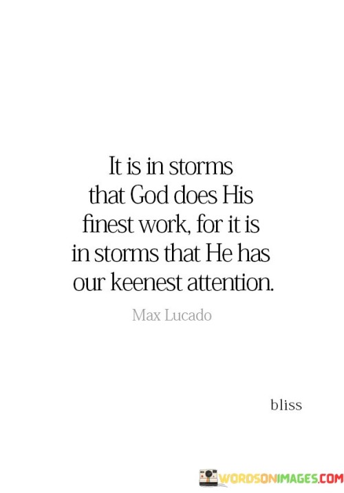 The phrase "It is in storms that God does His finest work, for it is in storms that He has our keenest attention" conveys a profound message about the transformative and redemptive power of challenging and turbulent times in life.

This phrase suggests that when individuals face difficult or trying circumstances—often symbolized as storms—it is during these moments of adversity that they are most receptive to God's guidance and intervention. In times of hardship, people may turn to their faith and seek solace, meaning, and purpose more earnestly.

In essence, this phrase encourages individuals to recognize that even amidst life's storms and challenges, God can work in remarkable ways. It highlights the idea that adversity can lead to spiritual growth, deepened faith, and a stronger connection with God, as individuals turn to Him for comfort, guidance, and strength.