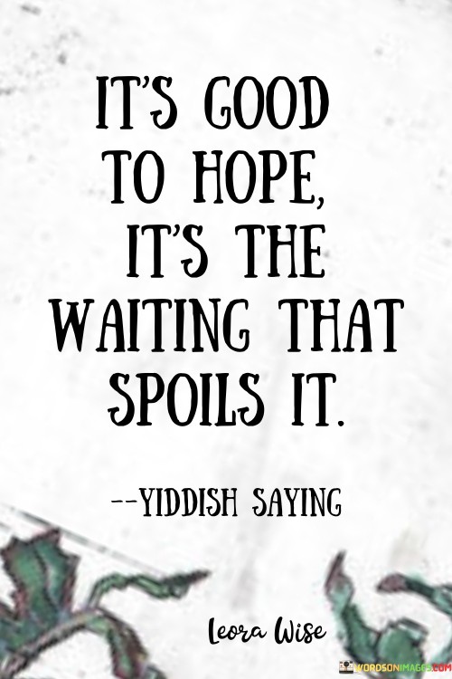 This quote highlights the complex relationship between hope and patience. In the first paragraph, it acknowledges the positive nature of hope, which can be a source of inspiration and motivation. Hope drives us to pursue our goals and envision positive outcomes.

The second paragraph delves into the potential downside of hope – the waiting period. Waiting for desired outcomes can lead to impatience, anxiety, and disappointment. This quote suggests that the anticipation and uncertainty during the waiting phase can diminish the joy and optimism associated with hope.

In the third paragraph, the quote encourages us to manage our expectations and practice patience. It reminds us that while hope is valuable, we should be prepared for the challenges of waiting. By cultivating patience, we can navigate through the waiting period with greater equanimity and preserve the positive essence of hope, even in the face of delays. This quote serves as a reminder to balance hope with patience for a more resilient and harmonious outlook.