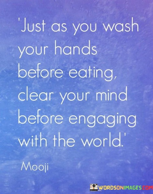 This quote draws a parallel between physical hygiene and mental preparation. In the first paragraph, it suggests that just as washing hands before eating prevents contamination, clearing the mind before interacting with the world prevents mental clutter. This prepares us to engage with greater focus and clarity.

The second paragraph highlights the importance of mental hygiene for effective communication and decision-making. A clear mind allows us to approach situations without biases or preconceptions, fostering more objective and productive interactions.

In the third paragraph, the quote encourages mindfulness and self-awareness. Clearing the mind can involve meditation, deep breathing, or simply taking a moment to let go of distracting thoughts. This practice enhances our overall well-being, helping us navigate life's challenges with a calm and centered perspective. This quote suggests that mental preparedness is as essential as physical cleanliness for optimal functioning in the world.