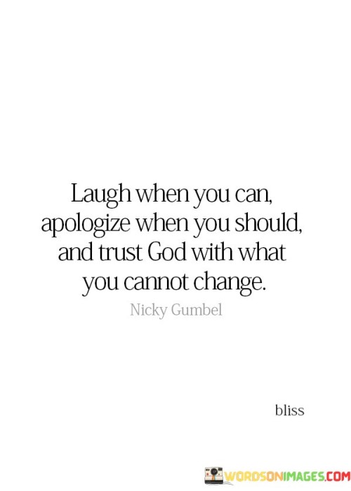 The quote "Laugh when you can, apologize when you should, and trust God with what you cannot change" encapsulates a message of wisdom, humility, and faith in the face of life's challenges and uncertainties.

Laugh when you can: This part of the quote emphasizes the importance of finding joy and humor in life's moments of happiness and lightness. It encourages individuals to appreciate and savor the good times and not take them for granted.

Apologize when you should: Apologizing when necessary is a sign of humility and responsibility. This portion of the quote encourages individuals to acknowledge their mistakes and seek reconciliation when they have hurt or wronged others.

Trust God with what you cannot change: Trusting in God's wisdom and sovereignty is an expression of faith and surrender. This part of the quote suggests that there are circumstances and outcomes that are beyond our control, and in those moments, we should place our trust in God's plan.