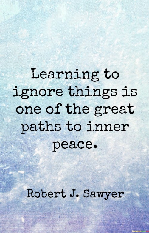 This quote underscores the significance of selective attention for achieving inner tranquility. In the first paragraph, it suggests that by learning to disregard certain distractions or worries, we can cultivate a sense of peace within ourselves. Filtering out unnecessary information and focusing on what truly matters contributes to emotional well-being.

The second paragraph emphasizes the power of conscious choice in regulating our thoughts and emotions. Ignoring negativity or unproductive thoughts can lead to a more positive and harmonious mental state. This practice of deliberate attention directs our energy towards constructive pursuits and reduces mental clutter.

In the third paragraph, the quote inspires a proactive approach to mental and emotional hygiene. By filtering out unnecessary concerns and disturbances, we create space for mindfulness, self-reflection, and serenity. This quote invites us to take charge of our mental landscape and embrace the art of selective awareness as a pathway to inner peace.