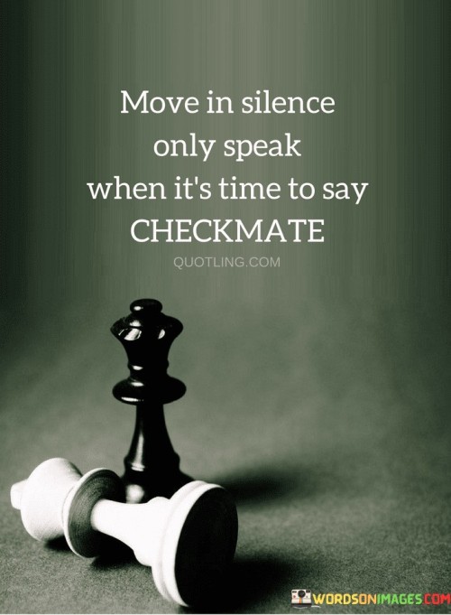 This quote advises us to be quiet about our actions and plans and only speak up when we're ready to make a decisive move, just like in a game of chess when a player says "checkmate" to signal victory.

Think of it as a strategy to keep your intentions hidden until you're fully prepared to reveal them. By moving in silence, you prevent others from predicting your moves or trying to thwart your plans before they even happen.

The quote is suggesting that speaking less and acting more purposefully can give you an advantage. Just like in a game of chess, where announcing "checkmate" means you've outsmarted your opponent, speaking only when you're certain and ready can make your words more impactful and your actions more successful.