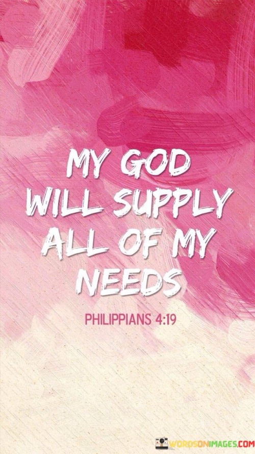 The statement "My God will supply" emphasizes the personal and intimate relationship between the individual and their faith in God. It conveys a sense of trust and reliance on a higher power for sustenance and support.

The affirmation "All of my needs" signifies the comprehensive nature of the divine provision. It suggests that God's care extends to every aspect of an individual's life, encompassing not just material needs but also emotional, spiritual, and relational needs.

In essence, this quote inspires individuals to maintain unwavering faith in the provision and care of their God. It encourages a sense of trust and reliance on a higher power, believing that all needs will be met through divine grace and providence.