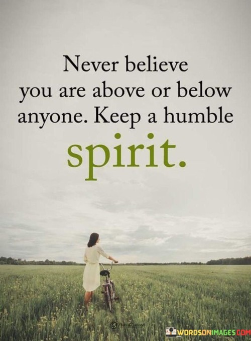 This quote is a reminder to maintain a sense of humility and equality in how we view ourselves and others. It's saying that we should never think of ourselves as superior (above) or inferior (below) to anyone else. Instead, we should always carry a humble attitude.

Imagine you are playing a game with friends. This quote encourages you to treat everyone as an equal player, regardless of their skills or abilities. It's like saying, "I'm not better than you, and you're not better than me. We're all in this together."

In simpler terms, the quote is emphasizing the importance of treating everyone with respect and not letting pride or ego get in the way. It's about recognizing that no one is inherently better or worse than another person. By maintaining a humble spirit, we can create better relationships and a more harmonious and understanding world.