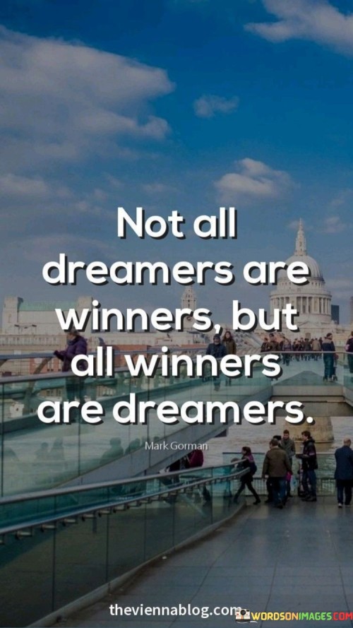 This quote is like a little saying that talks about dreaming and winning. It's saying that not everyone who dreams big will end up being successful, but everyone who becomes a winner – someone who achieves their goals – started as a dreamer.

Think of dreaming like making a plan or having an idea for something great you want to do. It's like imagining yourself winning a race or getting a good job. But just having a dream isn't enough to guarantee success. You also need to work hard, make efforts, and take actions to turn that dream into reality.

Winners are the people who not only have those dreams but also work really hard to make them come true. They don't just sit around hoping things will happen. They take steps, overcome challenges, and keep trying even when things get tough. So, this quote is a reminder that dreaming is an important first step, but it's the effort and determination that turns dreamers into winners.