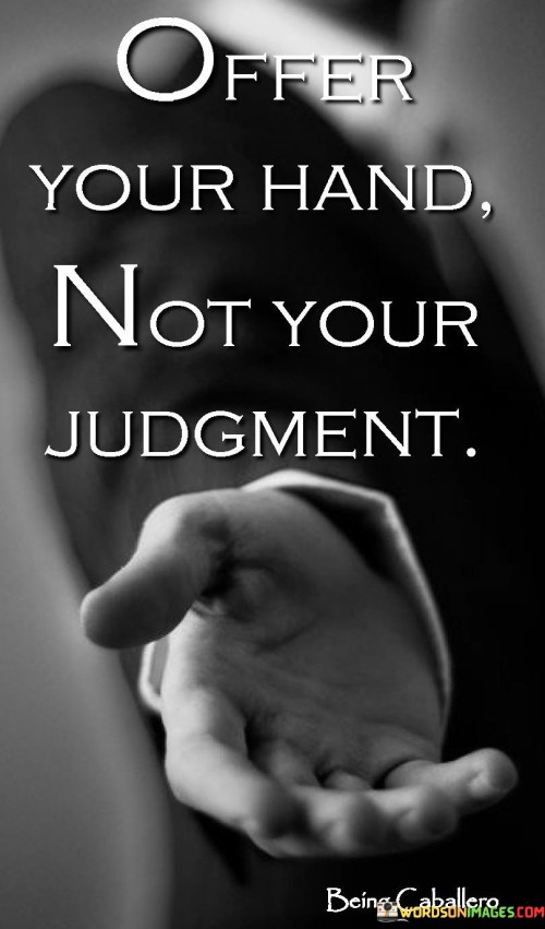 This quote is saying that when you encounter someone who needs help or support, it's better to offer your assistance and kindness rather than passing judgment or criticism. It's like extending your hand to help them, rather than pointing fingers at them.

Imagine if you saw a friend who was feeling down or going through a tough time. Instead of criticizing or blaming them for their situation, offering your hand means being there to listen, comfort, and help in any way you can. It's about showing empathy and understanding, rather than making them feel worse.

When you offer your hand, you show that you care and are willing to be there for others. It's a way of showing compassion and building a positive connection. By avoiding judgment and extending a helping hand, you create a supportive and uplifting environment that can make a positive difference in someone's life.