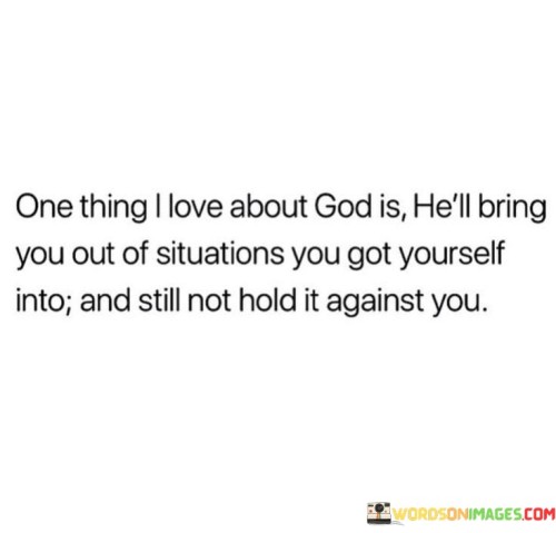 The sentiment "One thing I love about God" signifies a deep appreciation for a particular characteristic or quality attributed to God, which is His boundless love and compassion.

The statement "He'll bring you out of situations you got yourself into" acknowledges that sometimes individuals make choices or decisions that lead to difficult circumstances. It highlights God's willingness to extend His hand and offer guidance and support in times of trouble.

The reassurance "and still not hold it against you" conveys the understanding that God's love is unconditional and forgiving. It implies that, despite our human imperfections and mistakes, God's grace and mercy prevail.

In essence, this quote inspires individuals to embrace the idea of a loving and forgiving God. It encourages them to turn to God for help and guidance, knowing that His love is unwavering and that He extends His grace, even when we make errors or face the consequences of our own choices.