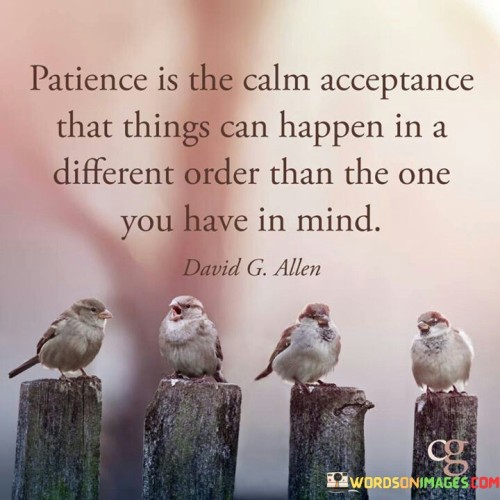 This quote is telling us about patience and what it means. Patience is when you stay calm and okay with the idea that things might not happen exactly the way you want them to. It's about understanding that life can bring surprises and changes, and that's okay.

Imagine you have a plan or an order in your mind for how things should happen. But sometimes, life might have a different plan. Patience is when you don't get upset or frustrated when things don't happen the way you thought they would. Instead, you accept the changes and keep a peaceful attitude.

So, patience is like having a flexible and open mind. It means you're willing to wait and see how things unfold, even if it's not exactly how you imagined. It's a way of staying calm and positive, even when things don't go according to your original plan.