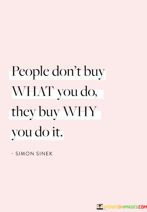 This quote is saying that when people decide to buy something from you, they aren't just buying the product or service itself. They are also interested in the reason behind why you're offering it. It's like when you choose to buy a toy from a certain store because you know that store donates a portion of their sales to help children in need. You're not just buying the toy; you're supporting a good cause.

The "why" behind what you do is important because it shows your intentions and beliefs. It's like when a company makes eco-friendly products because they care about the environment. People who care about the environment might choose to buy from that company because they share the same values. So, the quote is telling us that the reason and purpose behind your actions can influence people's decisions to support you.

In simple words, it's not just about the product or service you offer; it's about the meaning and passion behind it. When people understand and connect with your "why," they are more likely to trust and support you. So, whether you're selling something or sharing your ideas, remember to communicate your purpose and beliefs, because that's what can make a real impact on others.