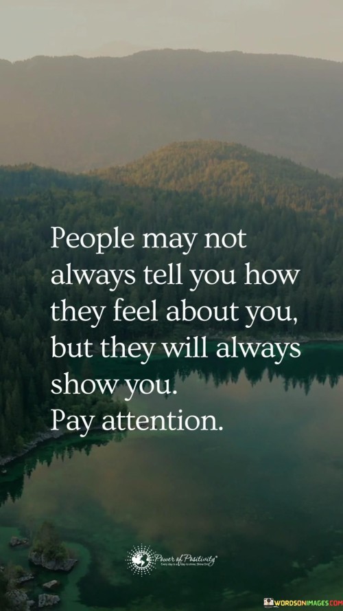 This quote is saying that sometimes, even if people don't use words to express their feelings, their actions and behavior can reveal how they truly feel about you. It's like when someone is happy, they might smile a lot or do things to make you feel good. On the other hand, if they are upset or angry, they might avoid you or act distant.

Imagine you have a friend who always laughs and talks with you, but suddenly they start avoiding you and not spending time together. Even if they don't say it directly, their actions are showing that something might be wrong or they might not feel the same way anymore.

It's like when you have a pet cat – if it's happy and content, it will purr and play with you. But if it's scared or upset, it might hiss or hide. People are similar in that their actions can give you clues about how they're feeling inside, even if they don't use words to explain it.