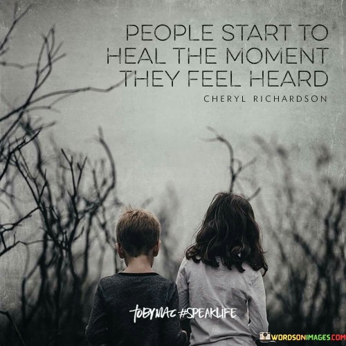 This quote is saying that when people feel like someone is really listening to them, it helps them to begin feeling better. Imagine if you're feeling sad, angry, or upset about something, and you have a friend or someone who listens to you without interrupting or judging. When this happens, you start to feel like your feelings are important and understood.

When we talk about our feelings or problems with someone who truly listens, it's like we're sharing a burden. It's like we're taking some of the weight off our shoulders. When we're listened to, we don't feel alone with our troubles. We feel like someone else cares and is there for us, and that can make a big difference in how we feel inside.

So, in simple words, this quote is telling us that when someone takes the time to really listen to us and understand how we feel, it can help us start feeling better and begin the process of healing. It's like sharing our feelings with a caring friend, and that can make us feel like we're not alone in our struggles.