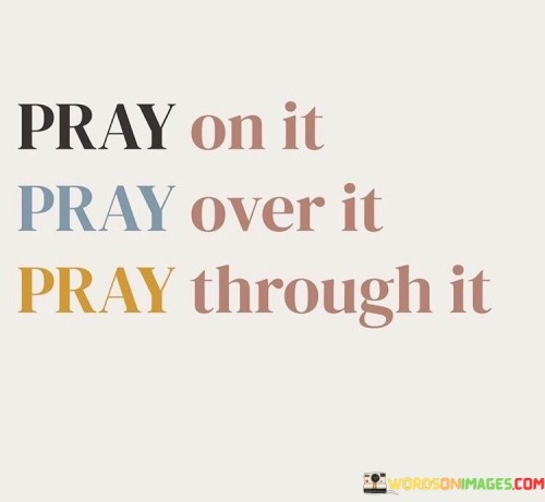 The phrase "Pray on it" suggests the importance of offering prayers when faced with decisions, dilemmas, or uncertainties. It signifies the initial step of seeking divine intervention and insight.

The statement "Pray over it" implies a deeper level of commitment to the act of prayer. It conveys the idea of continuous prayer, as individuals invest time and devotion to seek clarity and guidance in their situations.

The phrase "Pray through it" underscores the idea that prayer is a journey. It signifies perseverance and resilience in maintaining one's connection with a higher power throughout the challenges and trials of life.

In essence, this quote inspires individuals to integrate prayer into their lives comprehensively. It encourages them to seek divine wisdom and strength not only when facing decisions but also throughout the process, acknowledging that prayer is a powerful and transformative practice that can provide guidance, solace, and support in various life circumstances.