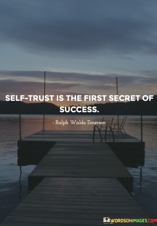 The phrase "Self Trust" implies that believing in one's abilities, judgment, and decisions is a crucial foundation for success. Without confidence in oneself, it can be challenging to take the necessary risks and make the tough choices required on the path to success.

In essence, this statement suggests that self-trust is the starting point, the "first secret," for any individual striving to attain success. When you trust yourself, you are more likely to pursue your goals with determination and resilience.

In summary, this statement highlights the significance of having faith in your own abilities and judgment as a critical factor in achieving success. It underscores that self-confidence and self-trust are essential elements that can propel individuals toward their desired accomplishments.