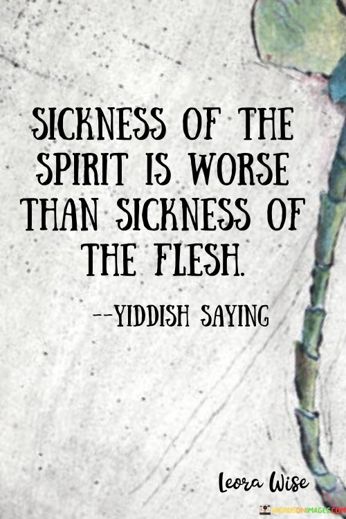 This quote is talking about two different kinds of sickness: one that affects your body and one that affects your heart and mind. It's saying that being unwell in your spirit, which means feeling sad, angry, or negative inside, is even worse than having a physical illness.

Imagine you have a cold and your body feels tired and achy. That's a sickness of the flesh – your physical body. But sometimes, you might feel really sad or angry inside, and that's a sickness of the spirit – your emotions and thoughts. This quote is saying that feeling bad inside is harder to deal with than a physical illness.

It's like saying that when your spirit is sick, it can affect how you feel and think about everything else in your life. If you're feeling down or upset, it can make everything seem worse. So, taking care of your emotional and mental well-being is really important because a healthy spirit helps you handle all the other challenges in life.