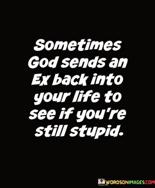 The phrase "Sometimes God sends an ex back into your life" implies that there may be a divine or predetermined aspect to these reunions, as if a higher power is orchestrating the circumstances.

The humor in the statement lies in the suggestion that the return of an ex-partner is a test of one's wisdom and growth. It humorously insinuates that repeating the same mistakes with an ex might be an indication of not having learned from past experiences.

In essence, this quote playfully comments on the complexity of relationships and the potential for personal growth and change. It serves as a reminder that revisiting past relationships can provide an opportunity for self-reflection and growth, rather than repeating past errors.