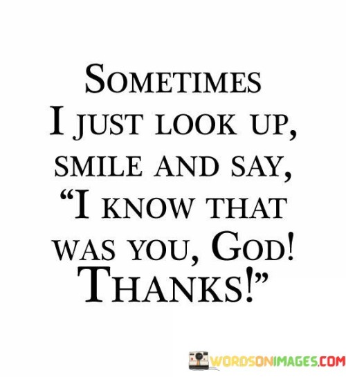 This quote conveys a sense of gratitude and spiritual connection. The speaker finds comfort and assurance in moments of reflection, attributing positive or meaningful events to a higher power, here referred to as "God."

The act of looking up and smiling implies a personal and intimate connection with their faith. It's a way of expressing appreciation for what they perceive as divine intervention or guidance in their life.

Ultimately, this quote reflects the speaker's belief in the presence of a benevolent force and their readiness to acknowledge and give thanks for the positive influences they perceive as coming from it.