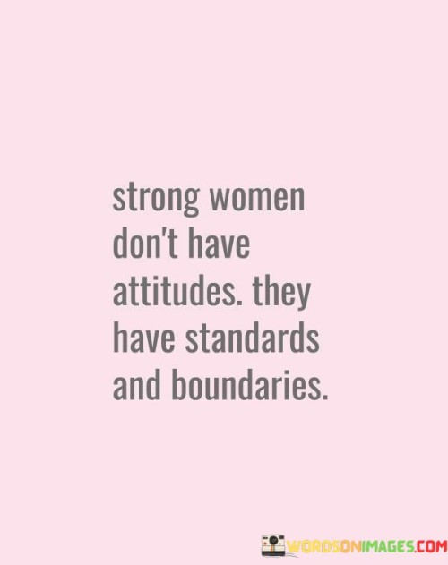 "Strong women don't have attitudes, they have standards and boundaries" emphasizes the distinction between assertiveness and a sense of self-worth in confident individuals.

"Strong women don't have attitudes" challenges the stereotype that strength equates to a confrontational demeanor. It suggests that true strength is not manifested through aggression or negativity.

"They have standards and boundaries" conveys that strength is rooted in self-respect and clear expectations. This phrase highlights the importance of setting high personal standards and maintaining healthy boundaries.