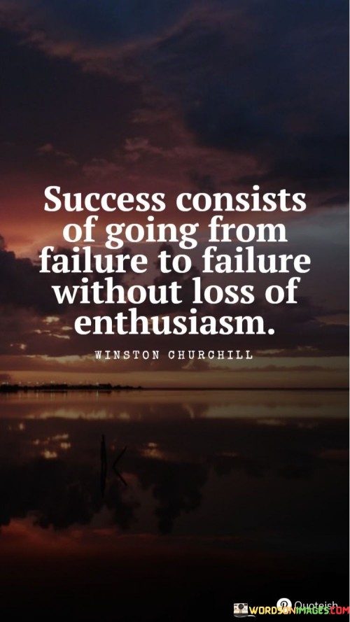 The phrase "Going From Failure To Failure" acknowledges that setbacks and failures are a natural part of any journey towards success. Rather than being discouraged by these failures, true success lies in the ability to persist and continue forward.

The central idea here is "Without Loss Of Enthusiasm," which underscores the importance of maintaining a passionate and determined spirit even in the face of repeated failures. Enthusiasm can be a powerful motivator that keeps you committed to your goals and willing to learn from your mistakes.

In summary, this statement encourages individuals to view failures as opportunities for growth and learning rather than as defeats. It reminds us that maintaining enthusiasm and determination throughout the journey, despite setbacks, is a key factor in achieving success.