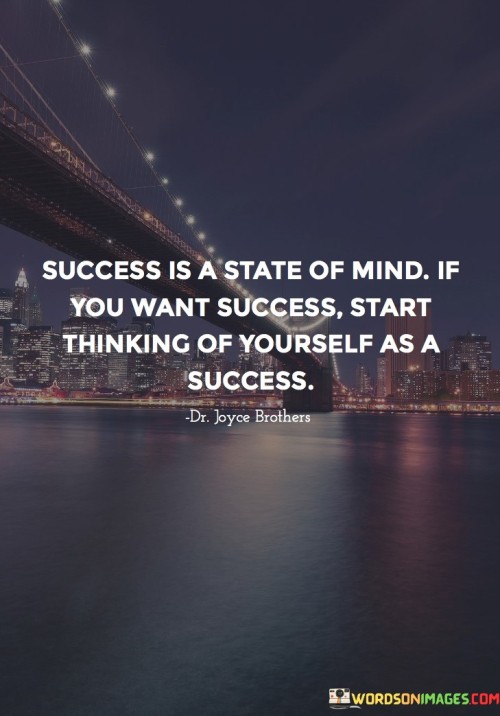 The phrase "Success Is A State Of Mind" suggests that one's attitude and beliefs play a significant role in their ability to achieve success. It's not solely about external factors but also about how one perceives themselves and their capabilities.

The call to "START THINKING of yourself as a success" encourages individuals to adopt a positive and self-affirming mindset. Believing in your own potential and envisioning yourself as successful can be a powerful motivator and can influence your actions and decisions in alignment with your goals.

In summary, this statement highlights the importance of self-belief and a positive mindset in achieving success. It encourages individuals to see themselves as successful and use this self-perception as a driving force for their actions and aspirations.