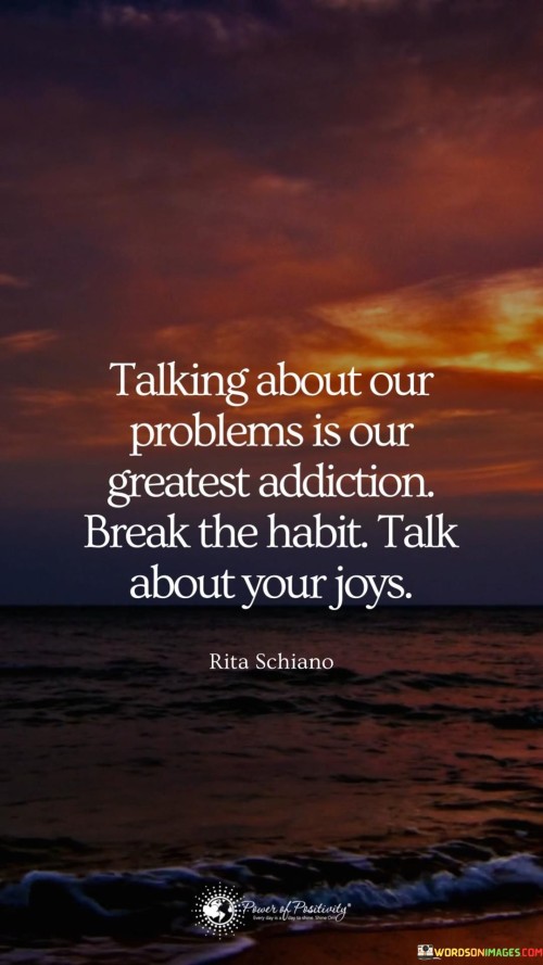 Imagine that our minds are like big baskets where we put different things – our thoughts, feelings, and experiences. This quote is telling us that sometimes we get stuck in the habit of talking about our problems all the time. It's like we're addicted to it.

But instead of focusing on the things that bring us down, the quote suggests a better way. It's like switching from a sad song to a happy one. Instead of always talking about our problems, we should try to talk about the things that make us happy and bring us joy.

Just like how we can choose to eat healthy food to feel good, we can also choose to talk about positive things to feel better. It's like changing the channel on a TV – we can choose to watch something that makes us smile. So, let's break the habit of always talking about our problems and start sharing our joys!