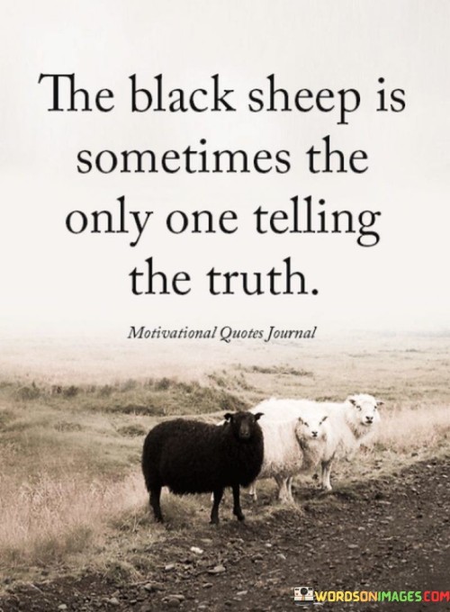 Imagine a group of white sheep, and then there's one black sheep among them. This quote is like a saying that means sometimes the person who is different from the rest, like the black sheep, might be the only one telling the honest and true things.

In a group, everyone might be saying the same thing, but if there's someone who says something different, they could be telling the truth. It's like being brave enough to stand out and speak up, even if others might not agree.

The quote is saying that just because someone is different or doesn't go along with everyone else, it doesn't mean they're wrong. They might have a valuable perspective or be telling a truth that others are afraid to say. So, it's a reminder to listen and consider different voices.