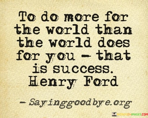 The phrase "To Do More For The World Than The World Does For You" implies that success isn't merely about personal gain or benefit. Instead, it's about giving and contributing to the greater good, making a meaningful difference, and leaving a positive mark on the world.

In essence, this statement suggests that success is achieved when one's actions and efforts lead to a net positive effect on society, emphasizing the importance of generosity, altruism, and making the world a better place.

In summary, this statement defines success not in terms of personal wealth or recognition but by the degree to which one enriches the lives of others and contributes positively to the world. It encourages individuals to strive for a legacy of benevolence and impact.