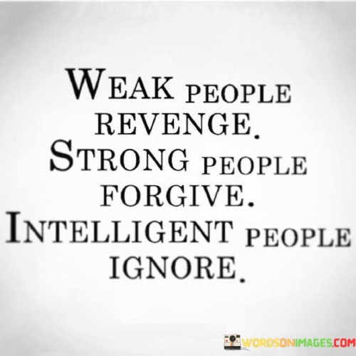 Weak individuals tend to seek revenge as a response to feeling powerless or hurt. Their actions are driven by negative emotions, and revenge may provide a fleeting sense of satisfaction, but it doesn't address the root cause of their feelings.

Strong people, however, choose to forgive rather than seek revenge. They recognize the healing power of forgiveness and understand that holding onto grudges only perpetuates negativity. Forgiveness requires strength and empathy, allowing them to move forward and let go of the past.

Intelligent individuals take a more balanced approach by ignoring provocations and negativity. They understand that engaging in conflicts often leads to more harm than good. By choosing to ignore unnecessary drama, they demonstrate their ability to focus on what truly matters and maintain their emotional well-being.