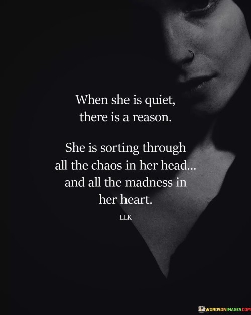 "When she is quiet, there is a reason. She is sorting through all the chaos in her head and all the madness in her heart" sheds light on the depth of a woman's thoughts and emotions during moments of introspection.

"When she is quiet, there is a reason" suggests that her silence is purposeful and reflective. It implies that her contemplation serves a meaningful purpose.

"She is sorting through all the chaos in her head and all the madness in her heart" vividly depicts the complexity of her inner world. It portrays a process of introspection and self-discovery, as she grapples with her thoughts and feelings.