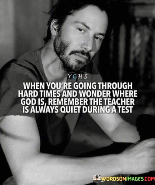 This quote offers solace and perspective during challenging times. It likens difficult life experiences to a test and compares God's apparent silence to a teacher's quietness during an exam.

The analogy implies that during hardships, when it may seem like God is distant or not responding to prayers, there's a purpose to the silence. Just as a teacher doesn't provide answers during a test, God's silence might be a way to encourage personal growth, resilience, and self-discovery.

Ultimately, the quote conveys the idea that even in trying times, there's a lesson to be learned, and faith should endure. It encourages individuals to trust that God's plan, though not always clear, is working towards their ultimate growth and well-being.