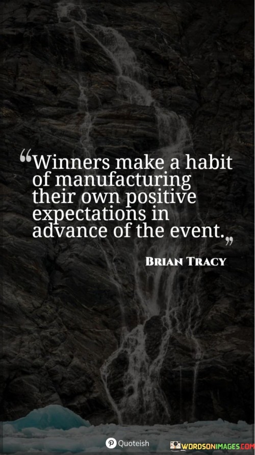 This quote suggests that successful individuals have a tendency to proactively create optimistic expectations prior to an event, which contributes to their achievements and positive outcomes. "Winners make a habit of manufacturing their own positive expectations in advance of the event" implies that those who consistently achieve success have a practice of cultivating a positive mindset and envisioning favorable outcomes before they even occur. This mental preparation helps them approach challenges with confidence and determination.

The quote emphasizes the power of positive thinking and the role it plays in shaping our reality. By actively creating positive expectations, winners set themselves up for success by influencing their attitudes, behaviors, and decisions, ultimately leading to the desired results.

In essence, the quote highlights the proactive approach that winners take to shape their own destinies. It encourages us to adopt a similar mindset, recognizing that our thoughts and beliefs have the potential to shape our experiences and outcomes.