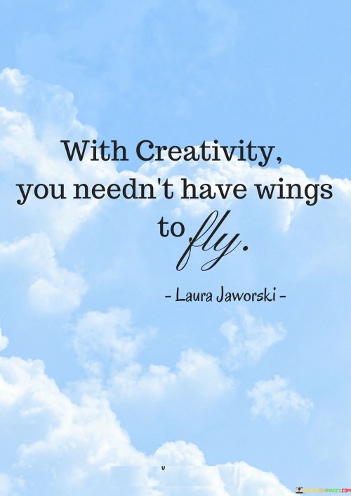 This quote highlights the transformative power of creativity, suggesting that it can elevate us beyond our limitations. It implies that creativity serves as a metaphorical set of wings, enabling us to soar and achieve great heights, even without the physical ability to fly.

"With creativity you needn't have wings to fly" underscores the idea that creativity can break barriers and propel us into uncharted territories. It implies that creativity allows us to navigate challenges and overcome obstacles in innovative ways, akin to the freedom and elevation that wings provide.

The quote encourages us to recognize the immense potential within ourselves to transcend constraints through creative thinking. It invites us to explore and harness our imagination, ingenuity, and resourcefulness to accomplish remarkable feats and realize our aspirations, regardless of our initial limitations.