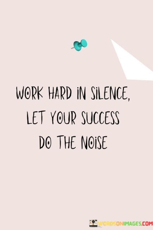 "Work Hard In Silence" advises individuals to focus on their goals and put in dedicated, consistent effort without seeking attention or external validation. This implies a quiet and determined commitment to their endeavors.

"Let Your Success Do the Noise" underscores the idea that the results of your hard work and dedication should naturally attract attention and recognition. Instead of self-promotion or boasting, your achievements should be the primary source of recognition.

In summary, this statement encourages individuals to maintain a humble and resolute work ethic while allowing their accomplishments to shine and be the key indicator of their capabilities. It promotes the notion that genuine success will inevitably garner attention through its tangible results.