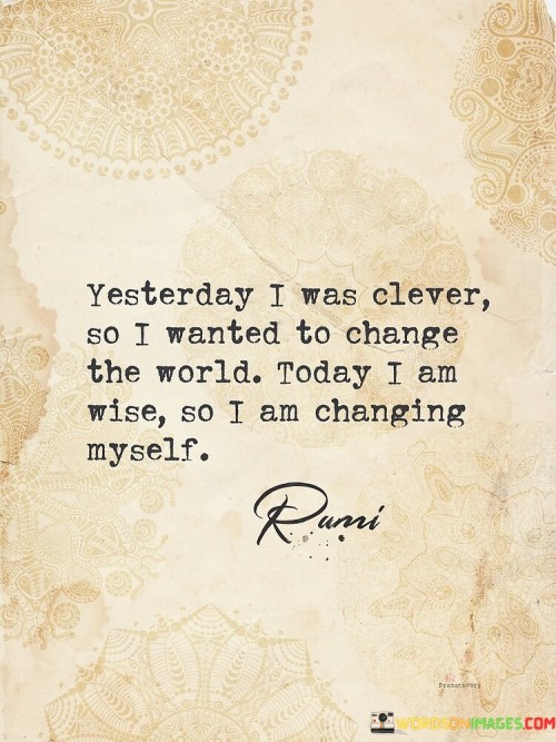 The quote captures the evolution of personal growth and wisdom over time. In the first paragraph, "yesterday I was clever, so I wanted to change the world" signifies youthful ambition and a desire to impact the world. This reflects an initial perspective driven by idealism and the belief in one's ability to create broad change.

The second paragraph shifts to "today I am wise, so I am changing myself." Here, wisdom emerges from experience and introspection. The quote suggests that with maturity, individuals realize that true change starts from within. Instead of attempting to transform the external world, the focus shifts to self-improvement and personal development.

The third paragraph emphasizes the importance of self-awareness and self-transformation. "Changing myself" implies a deliberate effort to grow, learn, and evolve as a person. It emphasizes that true wisdom lies in recognizing the need for self-change and taking meaningful steps to become a better version of oneself.