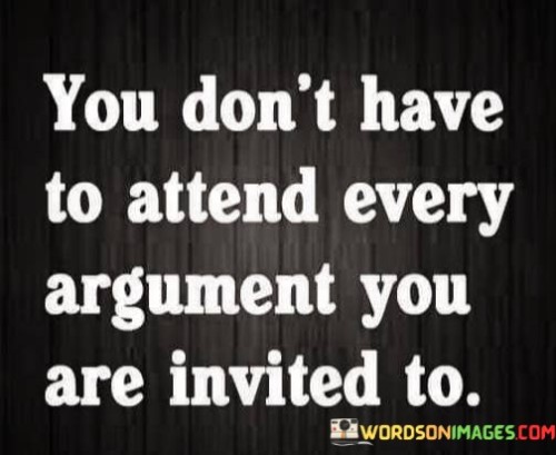 This quote advises us to choose our battles wisely and not engage in unnecessary conflicts. It highlights the importance of preserving our energy and mental well-being by avoiding unnecessary confrontations. Just because we're invited into an argument doesn't mean we have to accept the invitation.

The quote implies that not all disagreements or conflicts are worth our time and attention. It encourages us to prioritize our own inner peace and avoid getting entangled in arguments that may not lead to productive outcomes. It's a reminder that we have the power to decide where to direct our focus and energy.

In practical terms, the quote suggests that we should evaluate the significance of an argument before engaging in it. Is the argument meaningful, respectful, and likely to lead to a positive resolution? If not, it's often better to let it go and redirect our attention toward more productive or fulfilling endeavors. By being selective about the arguments we participate in, we can maintain a sense of calm and control over our interactions and emotions.