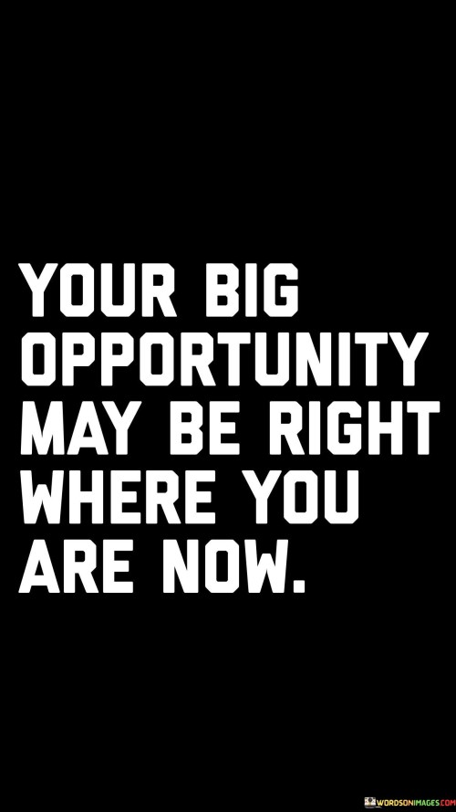 This quote reminds us that sometimes, the potential for success and growth lies in our current circumstances. It encourages us to recognize the value of our present situation and surroundings, rather than constantly seeking external opportunities. Often, we might overlook the possibilities that are right in front of us.

The message here is about perspective and seizing the moment. It suggests that by fully engaging with our current environment and making the most of our resources, we can uncover hidden opportunities that might lead to significant achievements. Rather than always looking elsewhere, the quote encourages us to harness the potential of our current position.

In a practical sense, this quote urges us to focus on maximizing our efforts, skills, and connections in our current situation. It doesn't discount the importance of seeking new opportunities, but rather emphasizes that we shouldn't underestimate the potential for growth and success that exists right where we are. By adopting a proactive and optimistic approach to our current circumstances, we may discover that our big opportunity was waiting for us all along.