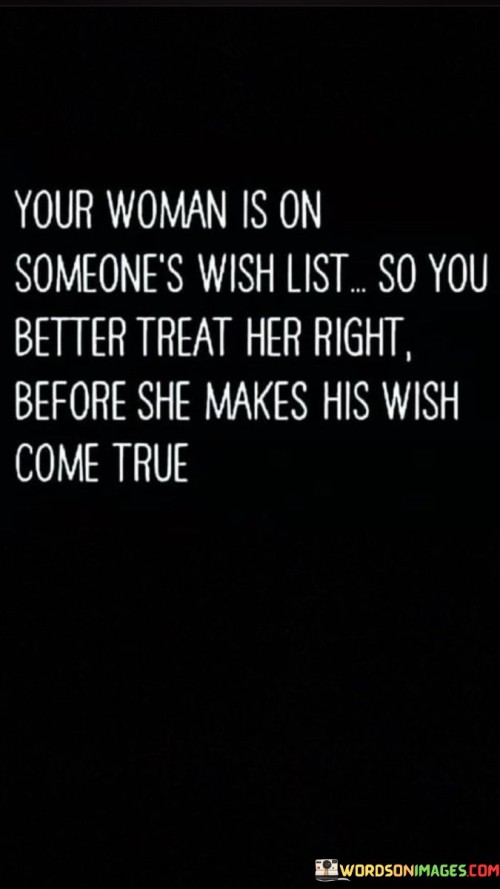 "Your woman is on someone's wish list, so you better treat her right before she makes his wish come true" emphasizes the value of appreciating and respecting one's partner to prevent the possibility of them seeking affection elsewhere.

"Your woman is on someone's wish list" implies that others may recognize her worth and desirability. It suggests that she is someone others might admire or desire.

"You better treat her right" serves as a reminder of the importance of treating one's partner with care, love, and respect. It implies that neglecting her needs could have consequences.