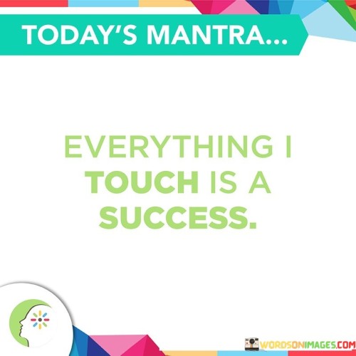 In this concise quote, the speaker exudes confidence and a positive mindset. They declare that everything they touch turns into a success. This statement reflects a strong belief in their abilities and a track record of achieving their goals.

The quote may also imply a sense of empowerment and control over one's life. By stating that everything they touch becomes a success, the speaker may be emphasizing their ability to shape their own destiny and outcomes through their actions and decisions.

However, it's essential to note that this statement could be seen as overly optimistic or even boastful. While confidence is valuable, it's important to recognize that not everything in life can be controlled or guaranteed to be a success. Success often comes with challenges and setbacks, and it's how one responds to these obstacles that truly defines their journey toward achievement.