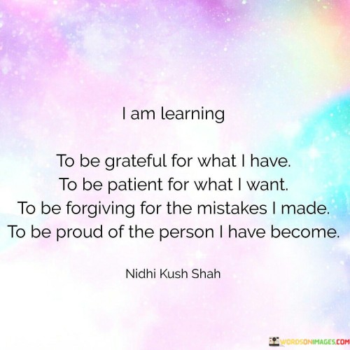 This statement reflects a journey of personal growth and self-improvement. It outlines a process of transformation that involves cultivating gratitude, practicing patience, embracing forgiveness, and taking pride in one's own evolution.

By expressing a desire to be grateful for what one has, the statement acknowledges the importance of appreciating existing blessings and fostering contentment. This sentiment is intertwined with the idea of patience – the willingness to await the fulfillment of future desires and goals, recognizing that growth takes time.

Furthermore, the concept of forgiveness is introduced, indicating a recognition of past mistakes and a commitment to moving forward without holding onto regret or resentment. This practice contributes to personal liberation and emotional well-being.