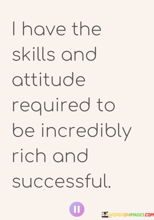 In this quote, the speaker expresses a strong belief in their potential for wealth and success. They assert that they possess both the necessary skills and attitude to achieve incredible riches and success. This statement reflects a self-assured and determined mindset.

The mention of "skills" suggests that the speaker has honed specific abilities or talents that they consider crucial for attaining wealth and success. These skills could encompass a wide range of competencies, such as business acumen, problem-solving, leadership, or creativity.

Furthermore, the reference to "attitude" underscores the importance of a positive and determined mindset. Success often hinges not only on one's skills but also on their mindset, resilience, and ability to persevere in the face of challenges. The speaker's confidence in their attitude indicates a readiness to confront obstacles with a positive outlook.