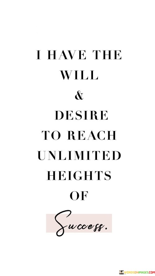 In this quote, the speaker conveys a strong determination and ambition. They express their unwavering will and desire to achieve unparalleled success, emphasizing their commitment to reaching the highest levels of accomplishment. This suggests that the individual is highly motivated and believes in their ability to overcome obstacles and challenges on their path to success.

The phrase "unlimited heights of success" implies that the speaker has set no limits or boundaries on their aspirations. They aim to soar to the highest possible levels of achievement, indicating a fearless and optimistic mindset. This mindset can be a powerful driving force, propelling individuals to strive for excellence and continuous improvement in their endeavors.

Overall, this quote encapsulates the essence of ambition and determination. It emphasizes the importance of having a strong will and unwavering desire when pursuing one's goals, encouraging others to embrace a similar mindset in their pursuit of success.