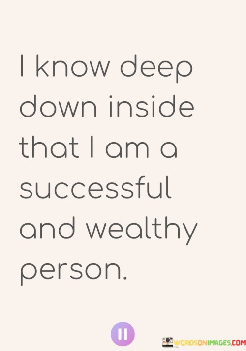 "I Know Deep Down Inside" implies a profound and unwavering self-confidence. It suggests that this belief is not superficial but deeply rooted in their self-perception.

"That I Am a Successful and Wealthy Person" signifies that the individual sees themselves as already possessing the qualities of success and financial abundance. This self-affirmation can be a powerful motivator and can influence their actions and decisions in alignment with their vision.

In summary, this statement highlights the importance of self-belief and a positive self-image in achieving personal and financial goals. It encourages individuals to affirm their own potential for success and prosperity as a means of driving their actions and choices.