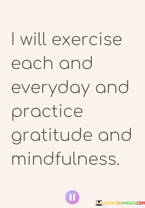 This statement outlines a proactive plan for personal growth and well-being. The commitment to daily exercise, combined with the practices of gratitude and mindfulness, reflects a holistic approach to health and mental clarity.

The decision to exercise daily signifies a dedication to physical fitness, which can contribute to overall well-being, energy levels, and mood improvement. Combining this with the practices of gratitude and mindfulness emphasizes a balanced approach that addresses both the body and the mind.

Practicing gratitude involves acknowledging the positive aspects of life, fostering contentment, and attracting more positivity. Mindfulness, on the other hand, encourages living in the present moment, reducing stress, and enhancing mental clarity.