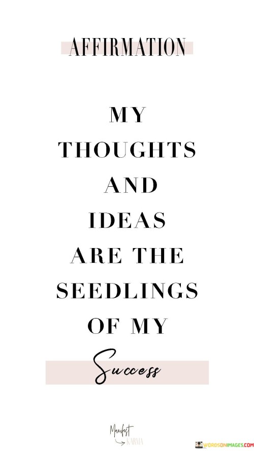 In this quote, the speaker highlights the significance of their thoughts and ideas as the foundation for their success. They view these mental creations as the starting point or "seedlings" from which their achievements will grow. This perspective underscores the pivotal role of creative thinking and innovation in their journey toward success.

By referring to thoughts and ideas as "seedlings," the quote suggests that nurturing and cultivating these mental concepts is essential. Success is seen as the eventual outcome of tending to these intellectual seeds, fostering their growth, and translating them into actionable plans and actions. It reinforces the idea that success often begins in the mind, with the formulation of innovative ideas and strategies.

Overall, this quote underscores the intimate connection between one's mental landscape and their achievements. It encourages individuals to value their thoughts and ideas as the catalysts for future success and emphasizes the need for diligent cultivation and implementation to see those ideas flourish into tangible accomplishments.