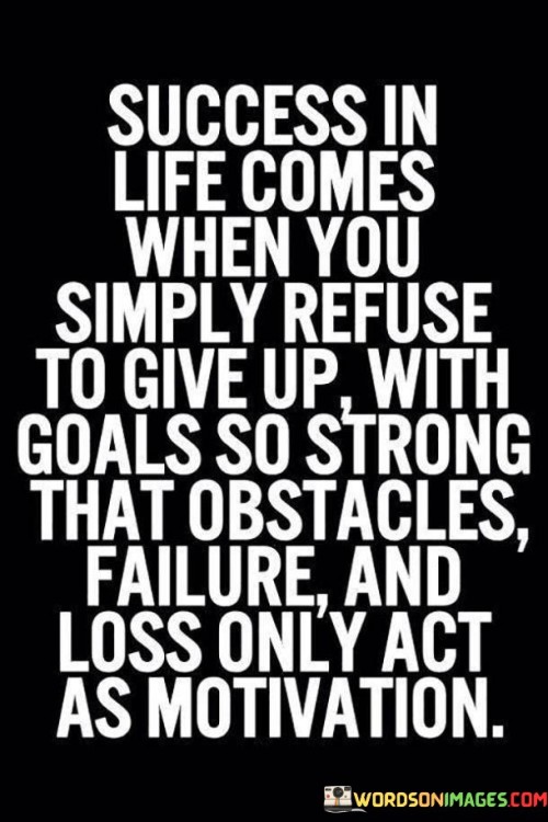 "Success In Life Comes When You Simply Refuse to Give Up" underscores the importance of tenacity and a refusal to quit in the face of challenges or setbacks.  Goals So Strong" implies that having clear, compelling objectives is crucial. When your goals are deeply meaningful to you, they become a powerful driving force.

"That Obstacles, Failure, and Loss Only Act as Motivation" suggests that when faced with obstacles, failures, or losses, individuals with strong goals use these experiences as fuel to propel them forward. Adversity becomes a source of motivation rather than a deterrent.

In summary, this statement emphasizes the role of determination, meaningful goals, and a positive perspective on adversity in achieving success in life. It encourages individuals to view challenges as opportunities for growth and to persistently pursue their aspirations.